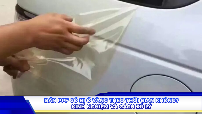 Dán PPF có bị ố vàng theo thời gian không? Kinh nghiệm và cách xử lý